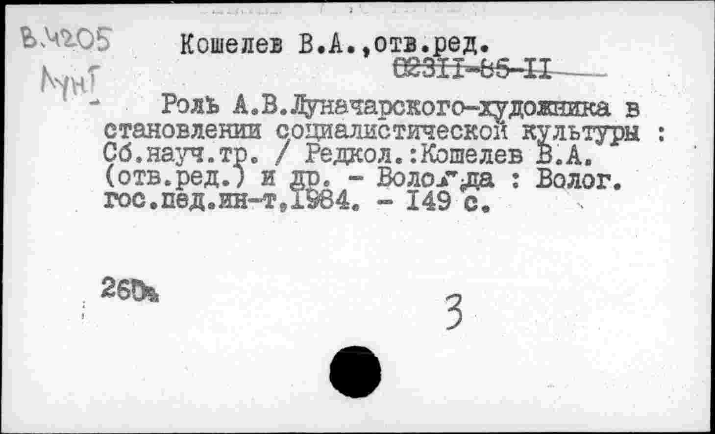 ﻿Кошелев В.А.»отв.ред. 6№Ь541~-...
: - Роль А.В.Луначарского-худонника в становлении социалистической культуры : Сб.науч.тр. / Редкол.:Кошелев В.А. (отв.ред.) и др. - Воло.гда : Волог. гос,пед,ин-т91984. - 149 с.
26!И
3